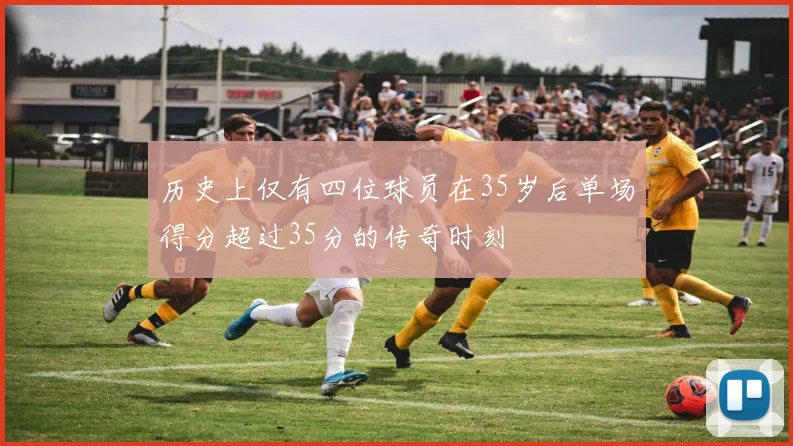 历史上仅有四位球员在35岁后单场得分超过35分的传奇时刻