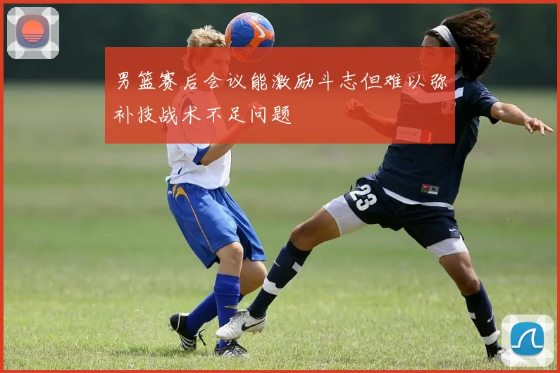 男篮赛后会议能激励斗志但难以弥补技战术不足问题