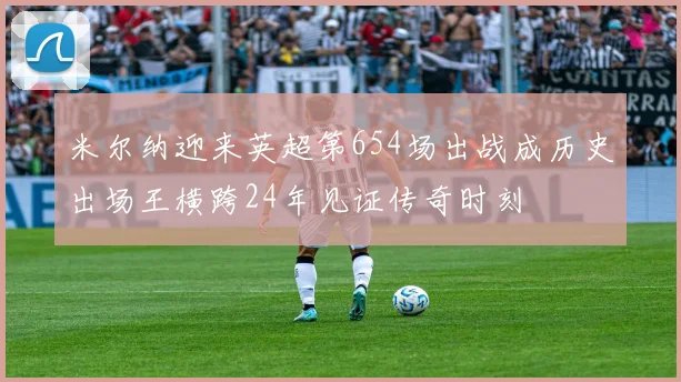米尔纳迎来英超第654场出战成历史出场王横跨24年见证传奇时刻