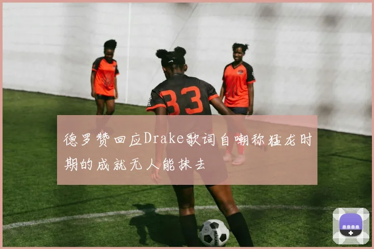 德罗赞回应Drake歌词自嘲称猛龙时期的成就无人能抹去