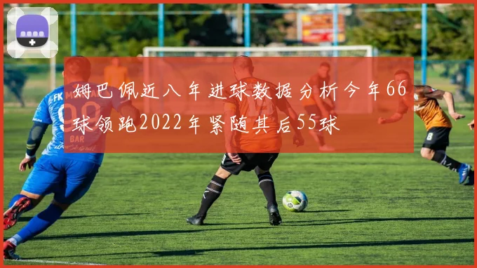 姆巴佩近八年进球数据分析今年66球领跑2022年紧随其后55球