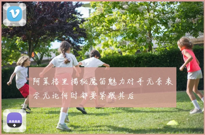 阿莱格里揭秘魔笛魅力对手无奈表示无论何时都要紧跟其后