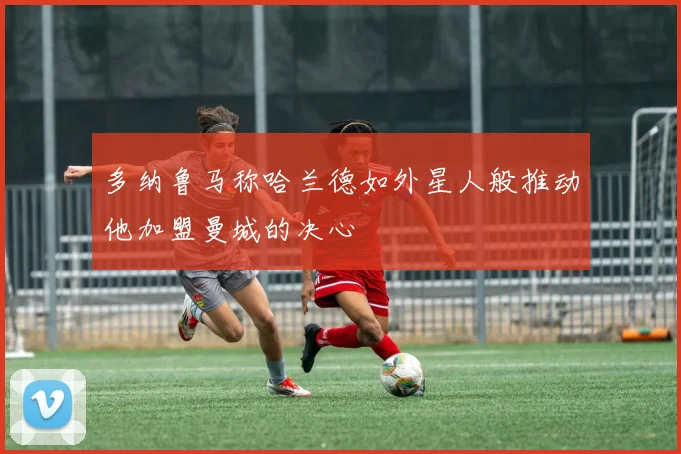 多纳鲁马称哈兰德如外星人般推动他加盟曼城的决心