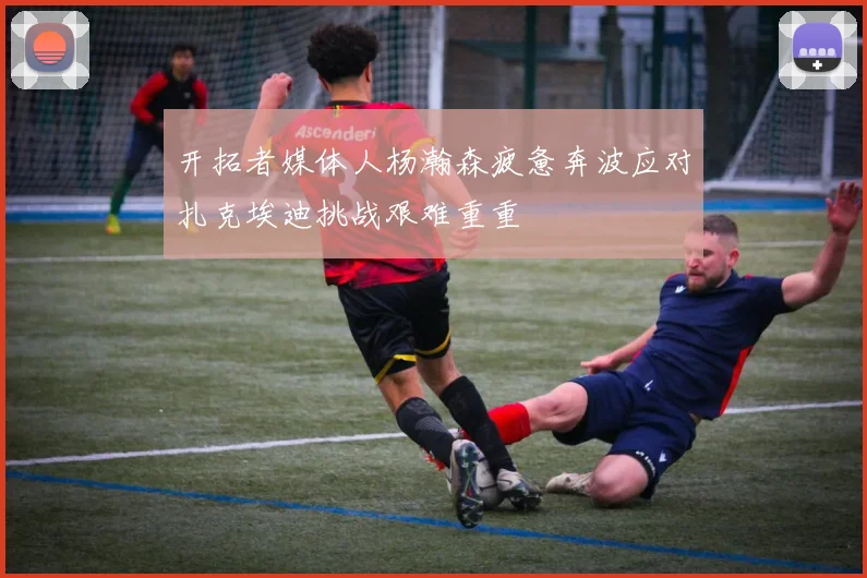 开拓者媒体人杨瀚森疲惫奔波应对扎克埃迪挑战艰难重重