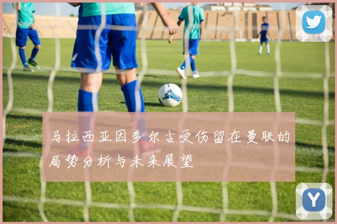 马拉西亚因多尔古受伤留在曼联的局势分析与未来展望